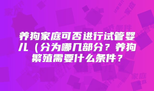 养狗家庭可否进行试管婴儿（分为哪几部分？养狗繁殖需要什么条件？