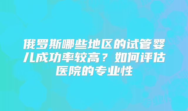 俄罗斯哪些地区的试管婴儿成功率较高?如何评估医院的专业性