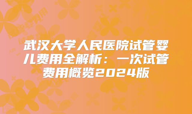 武汉大学人民医院试管婴儿费用全解析：一次试管费用概览2024版