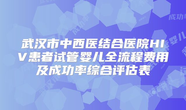 武汉市中西医结合医院HIV患者试管婴儿全流程费用及成功率综合评估表