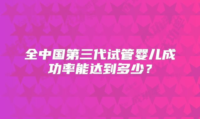 全中国第三代试管婴儿成功率能达到多少?