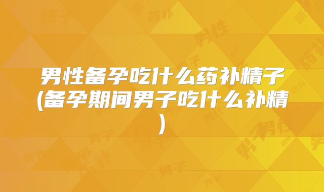 男性备孕吃什么药补精子(备孕期间男子吃什么补精)