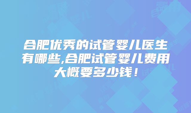 合肥优秀的试管婴儿医生有哪些,合肥试管婴儿费用大概要多少钱！