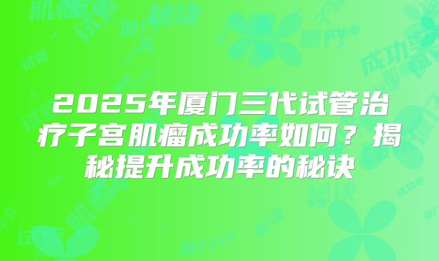 2025年厦门三代试管治疗子宫肌瘤成功率如何？揭秘提升成功率的秘诀