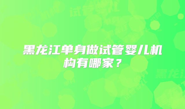 黑龙江单身做试管婴儿机构有哪家？