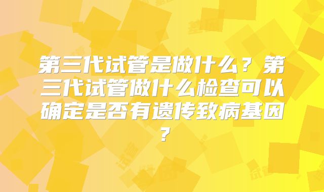第三代试管是做什么？第三代试管做什么检查可以确定是否有遗传致病基因？