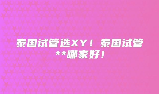 泰国试管选XY!泰国试管**哪家好!
