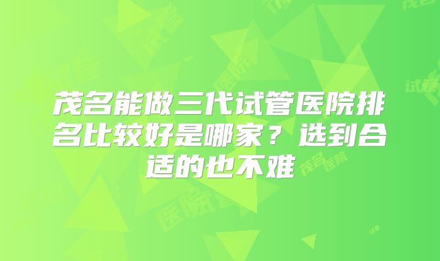 茂名能做三代试管医院排名比较好是哪家？选到合适的也不难
