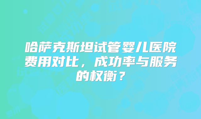 哈萨克斯坦试管婴儿医院费用对比，成功率与服务的权衡？