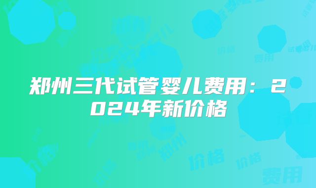 郑州三代试管婴儿费用:2024年新价格