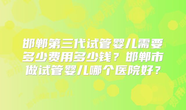 邯郸第三代试管婴儿需要多少费用多少钱？邯郸市做试管婴儿哪个医院好？