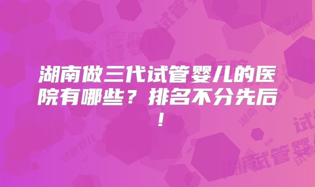 湖南做三代试管婴儿的医院有哪些？排名不分先后！