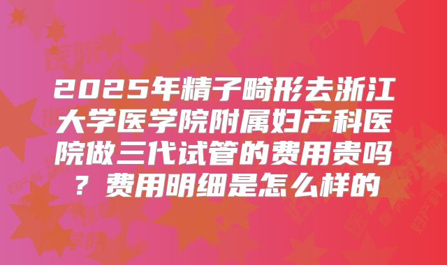 2025年精子畸形去浙江大学医学院附属妇产科医院做三代试管的费用贵吗?费用明细是怎么样的