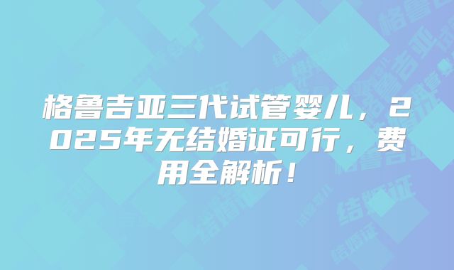 格鲁吉亚三代试管婴儿，2025年无结婚证可行，费用全解析！