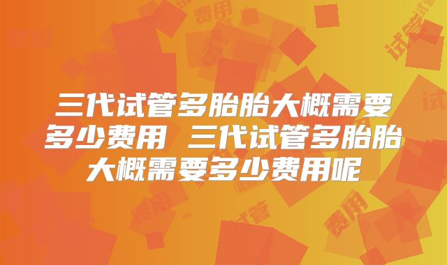 三代试管多胎胎大概需要多少费用 三代试管多胎胎大概需要多少费用呢