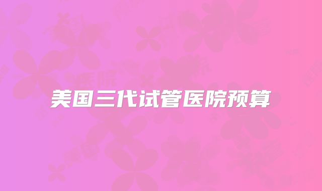 美国三代试管医院预算