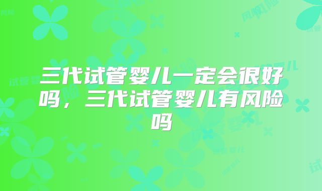 三代试管婴儿一定会很好吗，三代试管婴儿有风险吗