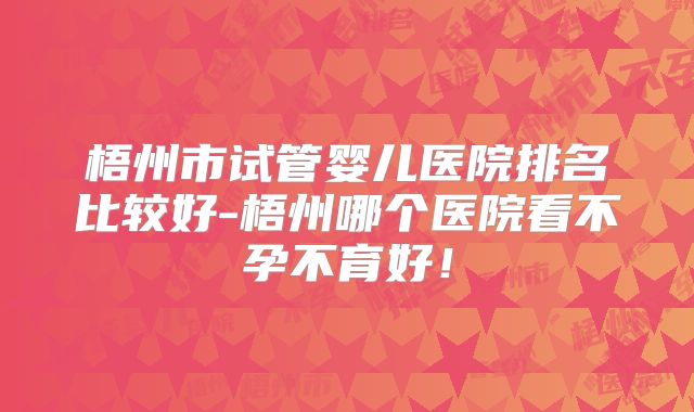 梧州市试管婴儿医院排名比较好-梧州哪个医院看不孕不育好！