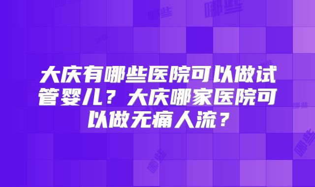 大庆有哪些医院可以做试管婴儿?大庆哪家医院可以做无痛人流?
