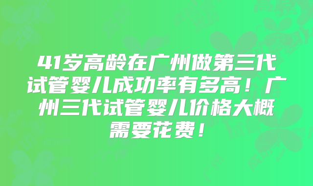 41岁高龄在广州做第三代试管婴儿成功率有多高！广州三代试管婴儿价格大概需要花费！