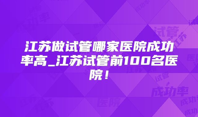 江苏做试管哪家医院成功率高_江苏试管前100名医院！