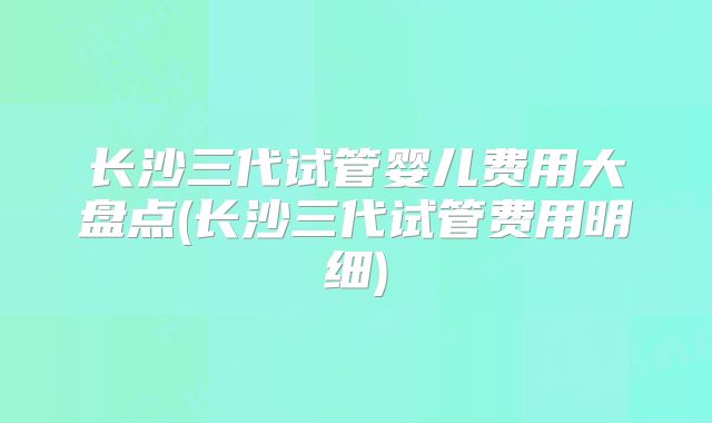 长沙三代试管婴儿费用大盘点(长沙三代试管费用明细)