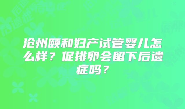 沧州颐和妇产试管婴儿怎么样？促排卵会留下后遗症吗？
