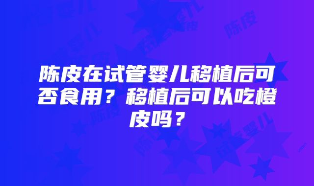 陈皮在试管婴儿移植后可否食用？移植后可以吃橙皮吗？