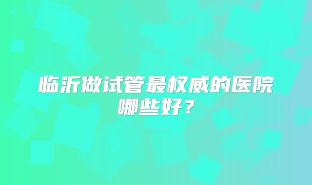 临沂做试管最权威的医院哪些好?