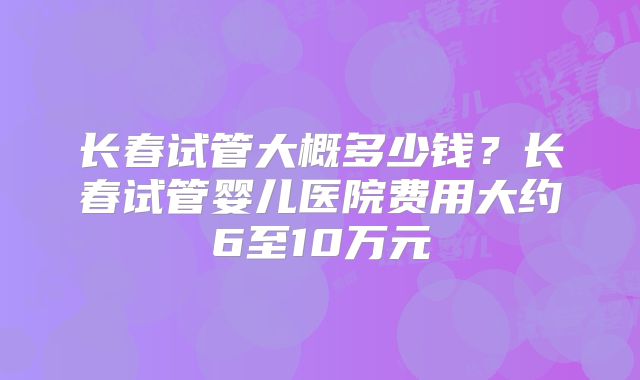 长春试管大概多少钱？长春试管婴儿医院费用大约6至10万元