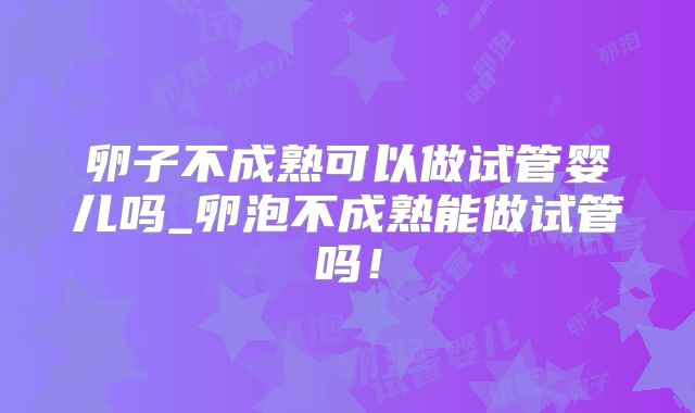 卵子不成熟可以做试管婴儿吗_卵泡不成熟能做试管吗！