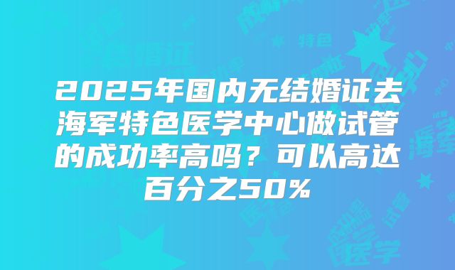 2025年国内无结婚证去海军特色医学中心做试管的成功率高吗？可以高达百分之50%