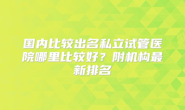 国内比较出名私立试管医院哪里比较好？附机构最新排名