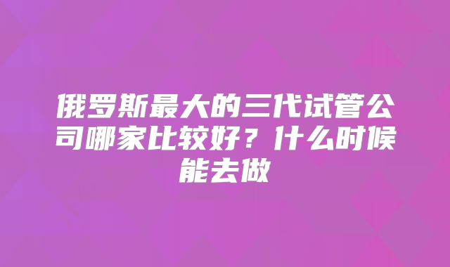 俄罗斯最大的三代试管公司哪家比较好？什么时候能去做