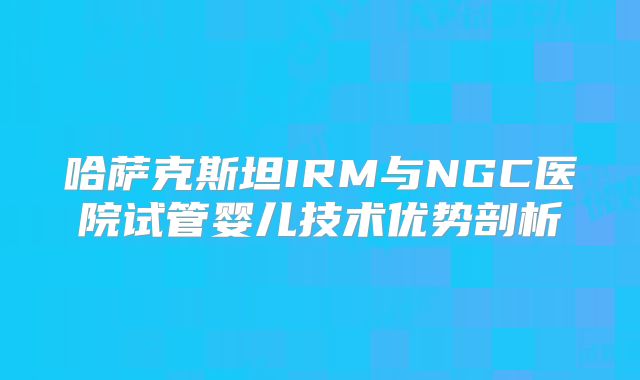 哈萨克斯坦IRM与NGC医院试管婴儿技术优势剖析