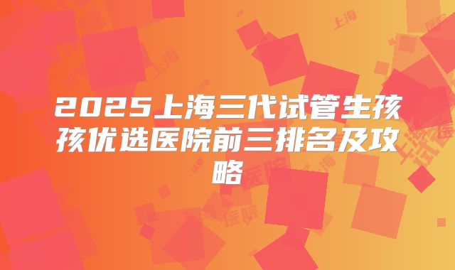 2025上海三代试管生孩孩优选医院前三排名及攻略