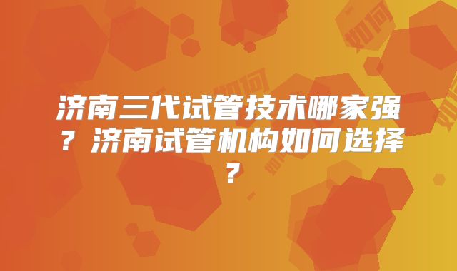 济南三代试管技术哪家强?济南试管机构如何选择?