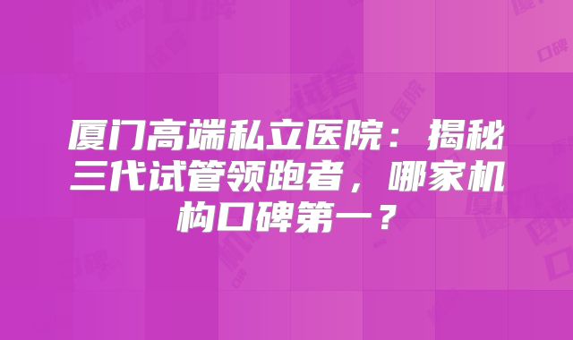 厦门高端私立医院：揭秘三代试管领跑者，哪家机构口碑第一？