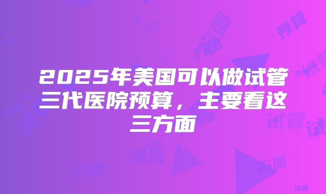 2025年美国可以做试管三代医院预算,主要看这三方面