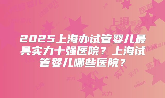 2025上海办试管婴儿最具实力十强医院？上海试管婴儿哪些医院？