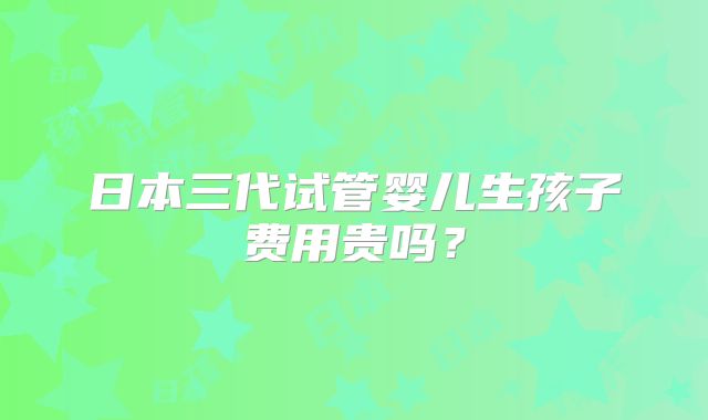 日本三代试管婴儿生孩子费用贵吗？