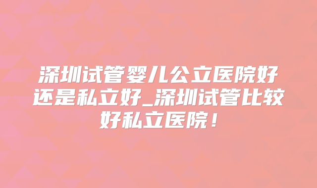 深圳试管婴儿公立医院好还是私立好_深圳试管比较好私立医院!