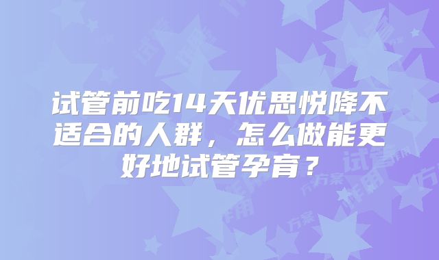 试管前吃14天优思悦降不适合的人群，怎么做能更好地试管孕育？