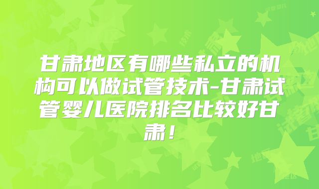 甘肃地区有哪些私立的机构可以做试管技术-甘肃试管婴儿医院排名比较好甘肃！