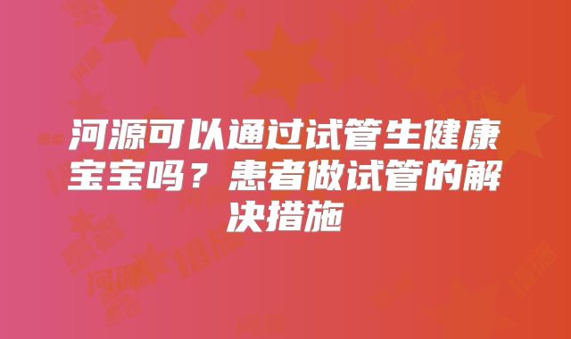 河源可以通过试管生健康宝宝吗?患者做试管的解决措施