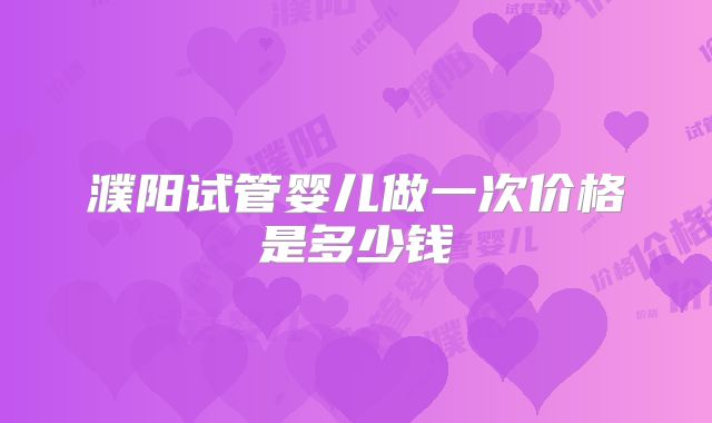 濮阳试管婴儿做一次价格是多少钱