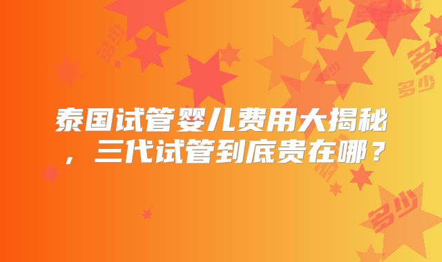 泰国试管婴儿费用大揭秘，三代试管到底贵在哪？