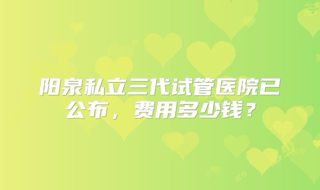 阳泉私立三代试管医院已公布,费用多少钱?