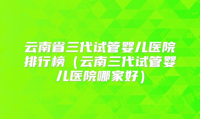 云南省三代试管婴儿医院排行榜（云南三代试管婴儿医院哪家好）