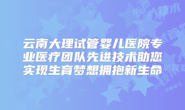 云南大理试管婴儿医院专业医疗团队先进技术助您实现生育梦想拥抱新生命
